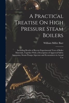 A Practical Treatise On High Pressure Steam Boilers: Including Results of Recent Experimental Tests of Boiler Materials, Together With a Description o by Barr, William Miller