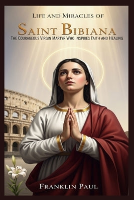 Life and miracles of saint Bibiana: The courageous virgin martyr who inspires faith and healing by Paul, Franklin