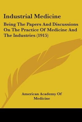 Industrial Medicine: Being The Papers And Discussions On The Practice Of Medicine And The Industries (1915) by American Academy of Medicine