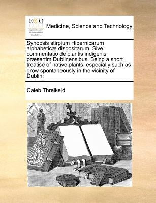 Synopsis stirpium Hibernicarum alphabeticæ dispositarum. Sive commentatio de plantis indigenis præsertim Dublinensibus. Being a short treatise of nati by Threlkeld, Caleb