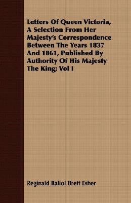 Letters of Queen Victoria, a Selection from Her Majesty's Correspondence Between the Years 1837 and 1861, Published by Authority of His Majesty the Ki by Esher, Reginald Baliol Brett