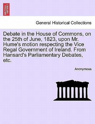 Debate in the House of Commons, on the 25th of June, 1823, Upon Mr. Hume's Motion Respecting the Vice Regal Government of Ireland. from Hansard's Parl by Anonymous