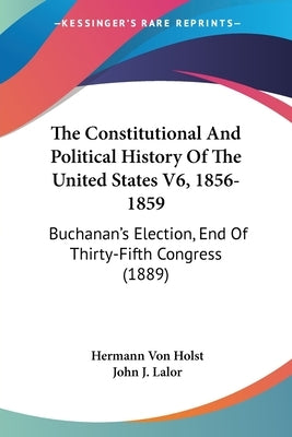 The Constitutional And Political History Of The United States V6, 1856-1859: Buchanan's Election, End Of Thirty-Fifth Congress (1889) by Von Holst, Hermann