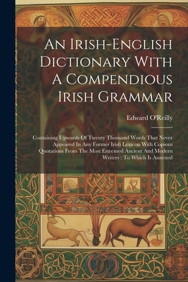 An Irish-english Dictionary With A Compendious Irish Grammar: Containing Upwards Of Twenty Thousand Words That Never Appeared In Any Former Irish Lexi by O'Reilly, Edward