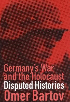 Germany's War and the Holocaust: Disputed Histories by Bartov, Omer