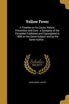 Yellow Fever: A Treatise on Its Cause, Nature, Prevention and Cure: a Synopsis of the Pamphlet Published and Copyrighted in 1858 on by Hayes, John James