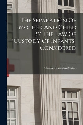 The Separation Of Mother And Child By The Law Of "custody Of Infants" Considered by Norton, Caroline Sheridan
