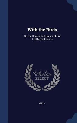 With the Birds: Or, the Homes and Habits of Our Feathered Friends by M, M. K.