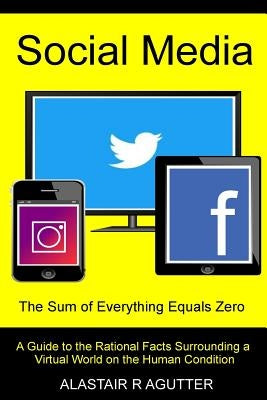 Social Media the Sum of Everything Equals Zero: A Guide to the Rational Facts Surrounding a Virtual World on the Human Condition by Agutter, Alastair R.