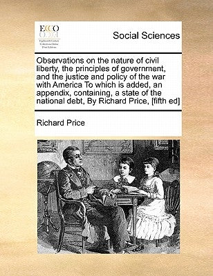 Observations on the Nature of Civil Liberty, the Principles of Government, and the Justice and Policy of the War with America to Which Is Added, an Ap by Price, Richard