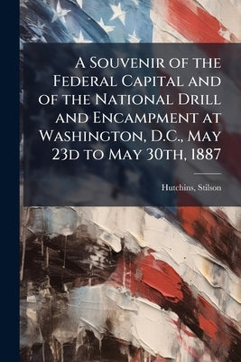 A Souvenir of the Federal Capital and of the National Drill and Encampment at Washington, D.C., May 23d to May 30th, 1887 by Hutchins, Stilson