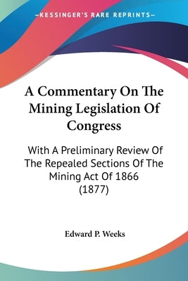 A Commentary On The Mining Legislation Of Congress: With A Preliminary Review Of The Repealed Sections Of The Mining Act Of 1866 (1877) by Weeks, Edward P.