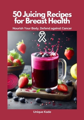 50 Juicing Recipes for Breast Health: Nourish Your Body, Defend Against Cancer by Kade, Unique