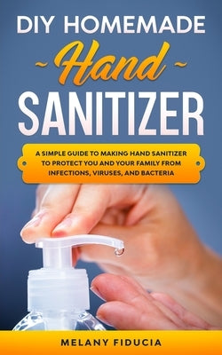 DIY Homemade Hand Sanitizer: A Simple Guide to Making Hand Sanitizer to Protect You and Your Family From Infections, Viruses, and Bacteria by Fiducia, Melany