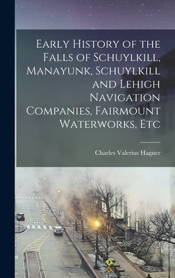 Early History of the Falls of Schuylkill, Manayunk, Schuylkill and Lehigh Navigation Companies, Fairmount Waterworks, Etc by Hagner, Charles Valerius