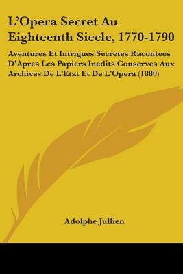 L'Opera Secret Au Eighteenth Siecle, 1770-1790: Aventures Et Intrigues Secretes Racontees D'Apres Les Papiers Inedits Conserves Aux Archives De L'Etat by Jullien, Adolphe