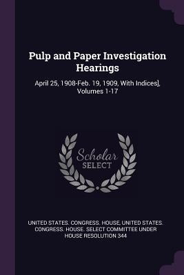 Pulp and Paper Investigation Hearings: April 25, 1908-Feb. 19, 1909, With Indices], Volumes 1-17 by United States Congress House