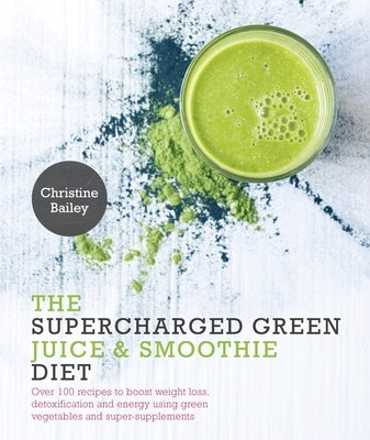 Supercharged Green Juice & Smoothie Diet: Over 100 Recipes to Boost Weight Loss, Detox and Energy Using Green Vegetables and Super-Supplements by Bailey, Christine