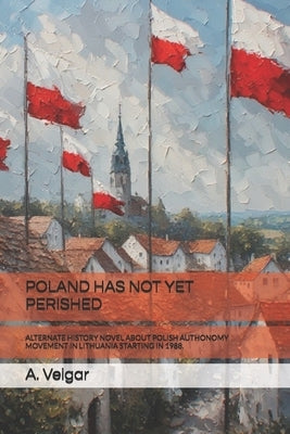 Poland Has Not Yet Perished: Alternate History Novel about Polish Authonomy Movement in Lithuania Starting in 1988. by Veigar, A.