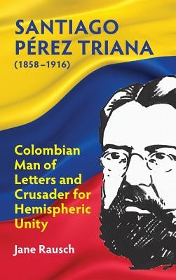 Santiago Pérez Triana (1858-1916): Columbian Man of Letters and Crusader for Hemispheric Unity by Rausch, Jane M.