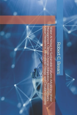 Water-AI Nexus for Sustainable Futures: Advancing Water Management, Climate Change Adaptation, Food Security, Urban Resilience, Renewable Energy, and by Brears, Robert C.