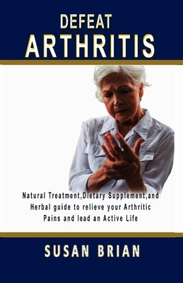Defeat Arthritis: Natural Treatment, Dietary Supplement and Herbal guide to relieve your arthritic pains and lead an active life. by Brian, Susan
