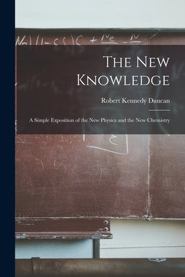 The New Knowledge: A Simple Exposition of the New Physics and the New Chemistry by Duncan, Robert Kennedy