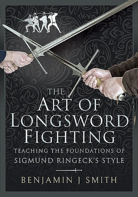 The Art of Longsword Fighting: Teaching the Foundations of Sigmund Ringeck's Style by Smith, Benjamin J.