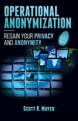 Operational Anonymization: Regain Your Privacy and Anonymity by Mayer, Scott R.