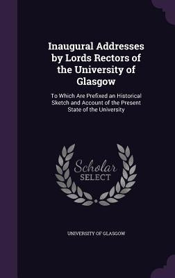 Inaugural Addresses by Lords Rectors of the University of Glasgow: To Which Are Prefixed an Historical Sketch and Account of the Present State of the by University of Glasgow