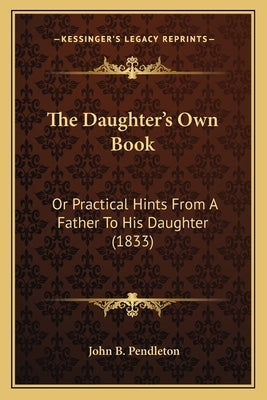 The Daughter's Own Book: Or Practical Hints From A Father To His Daughter (1833) by Pendleton, John B.
