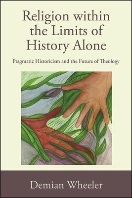 Religion within the Limits of History Alone: Pragmatic Historicism and the Future of Theology by Wheeler, Demian