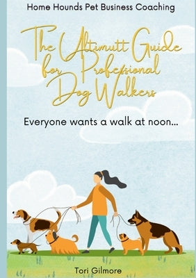 The Ultimutt Guide for Professional Dog Walkers: Everyone wants a walk at noon by Gilmore, Tori