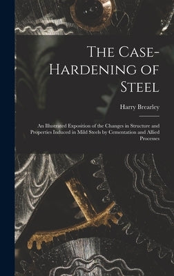 The Case-Hardening of Steel: An Illustrated Exposition of the Changes in Structure and Properties Induced in Mild Steels by Cementation and Allied by Brearley, Harry