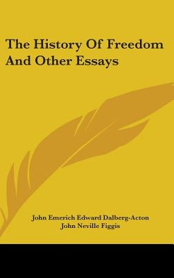 The History Of Freedom And Other Essays by Dalberg-Acton, John Emerich Edward