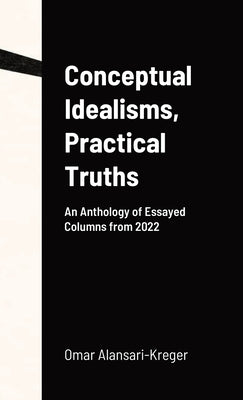 Conceptual Idealisms, Practical Truths: An Anthology of Essayed Columns from 2022 by Alansari-Kreger, Omar