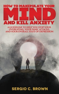 How to Manipulate Your Mind and Kill Anxiety: A guideline to help you stop your overeating, your panic attacks, and your overall state of depression by Brown, Sergio C.