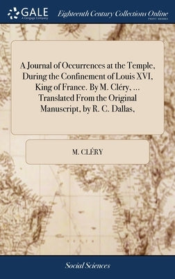 A Journal of Occurrences at the Temple, During the Confinement of Louis XVI, King of France. By M. Cléry, ... Translated From the Original Manuscript, by Cléry, M.