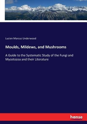 Moulds, Mildews, and Mushrooms: A Guide to the Systematic Study of the Fungi and Mycetozoa and their Literature by Underwood, Lucien Marcus