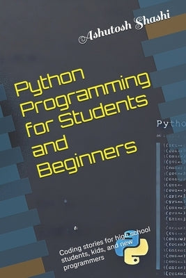 Python Programming for Students and Beginners: Coding stories for high school students, kids, and new programmers by Shashi, Ashutosh
