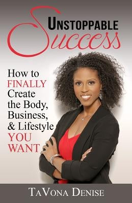 Unstoppable Success: How to FINALLY Create the Body, Business, & Lifestyle YOU WANT by Denise, Tavona