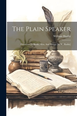 The Plain Speaker: Opinions On Books, Men, And Things [by W. Hazlitt] by Hazlitt, William