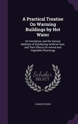 A Practical Treatise On Warming Buildings by Hot Water: On Ventilation, and the Various Methods of Distributing Artificial Heat, and Their Effects On by Hood, Charles