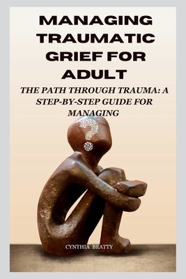 Managing Traumatic Grief for Adult: "The Path Through Trauma: A Step-by-Step Guide for Managing" by Beatty, Cynthia