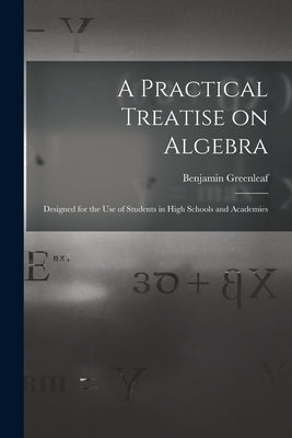 A Practical Treatise on Algebra: Designed for the Use of Students in High Schools and Academies by Greenleaf, Benjamin 1786-1864