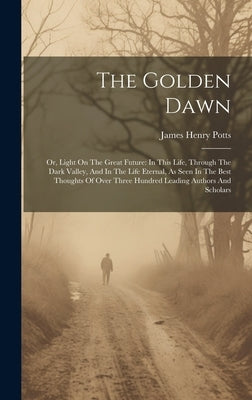 The Golden Dawn: Or, Light On The Great Future: In This Life, Through The Dark Valley, And In The Life Eternal, As Seen In The Best Tho by Potts, James Henry