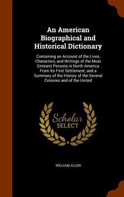 An American Biographical and Historical Dictionary: Containing an Account of the Lives, Characters, and Writings of the Most Eminent Persons in North by Allen, William