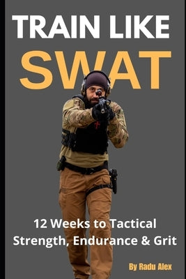Train Like SWAT: 12 Weeks to Tactical Strength, Endurance & Grit: The Ultimate 3-Month Fitness Program Inspired by an Active SWAT Operator by Radu, Alexandru George