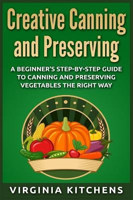 Creative Canning and Preserving: A Beginner's Step-by-Step Guide to Canning and Preserving Vegetables the Right Way by Kitchens, Virginia
