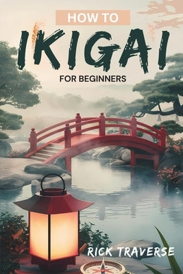 How To Ikigai For Beginners: A Practical Guide To Finding Balance, Fulfillment, And Happiness Through Japanese Wisdom. by Traverse, Rick